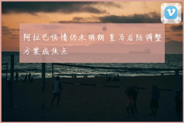 阿拉巴伤情仍未明朗 皇马后防调整方案成焦点