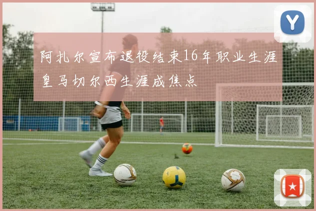 阿扎尔宣布退役结束16年职业生涯皇马切尔西生涯成焦点