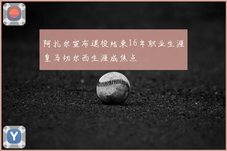 阿扎尔宣布退役结束16年职业生涯皇马切尔西生涯成焦点