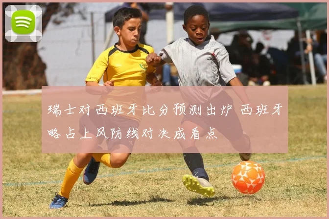 瑞士对西班牙比分预测出炉 西班牙略占上风防线对决成看点