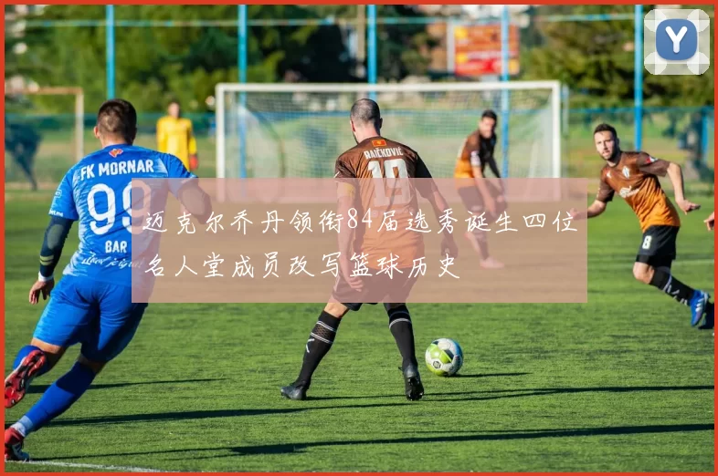 迈克尔乔丹领衔84届选秀诞生四位名人堂成员改写篮球历史