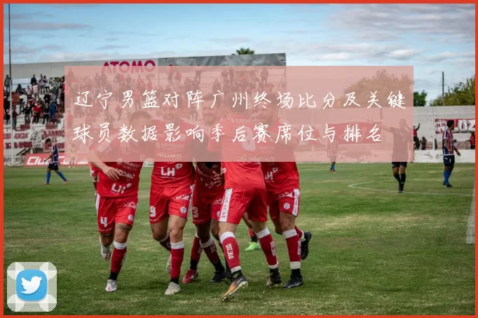 辽宁男篮对阵广州终场比分及关键球员数据影响季后赛席位与排名