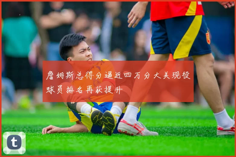 詹姆斯总得分逼近四万分大关现役球员排名再获提升