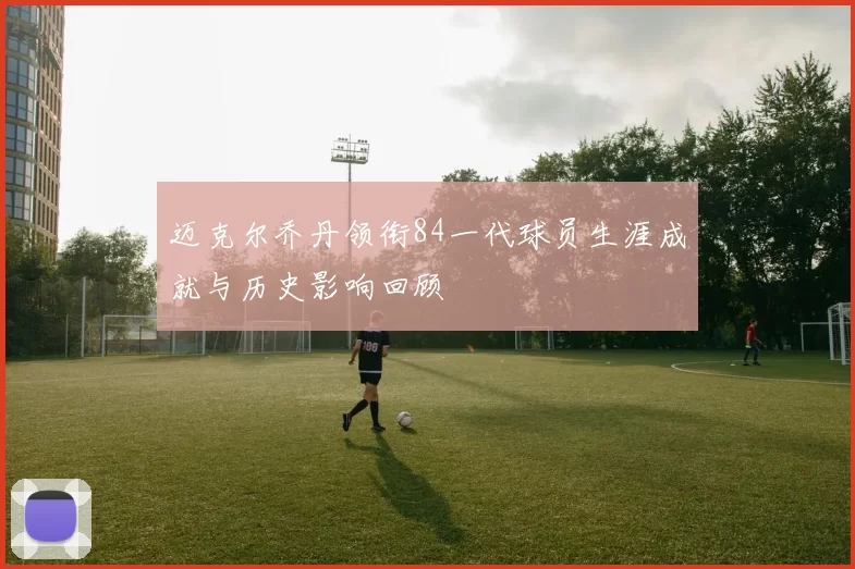 迈克尔乔丹领衔84一代球员生涯成就与历史影响回顾