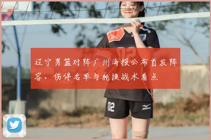 辽宁男篮对阵广州海报公布首发阵容、伤停名单与轮换战术看点