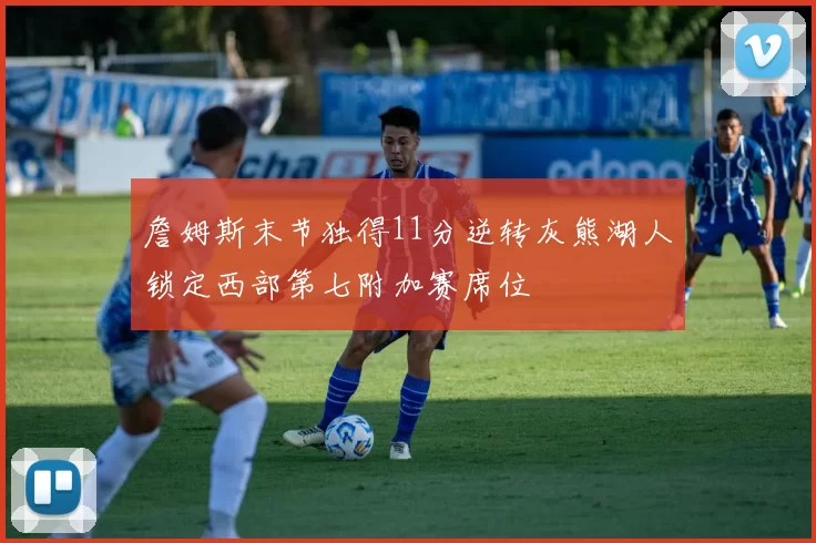 詹姆斯末节独得11分逆转灰熊湖人锁定西部第七附加赛席位