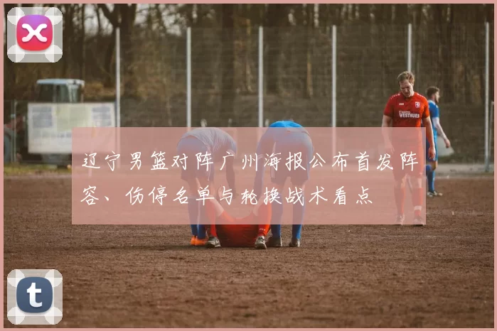 辽宁男篮对阵广州海报公布首发阵容、伤停名单与轮换战术看点