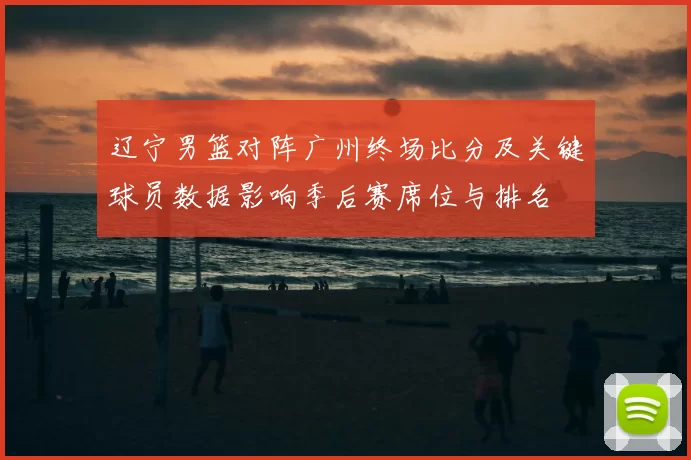 辽宁男篮对阵广州终场比分及关键球员数据影响季后赛席位与排名