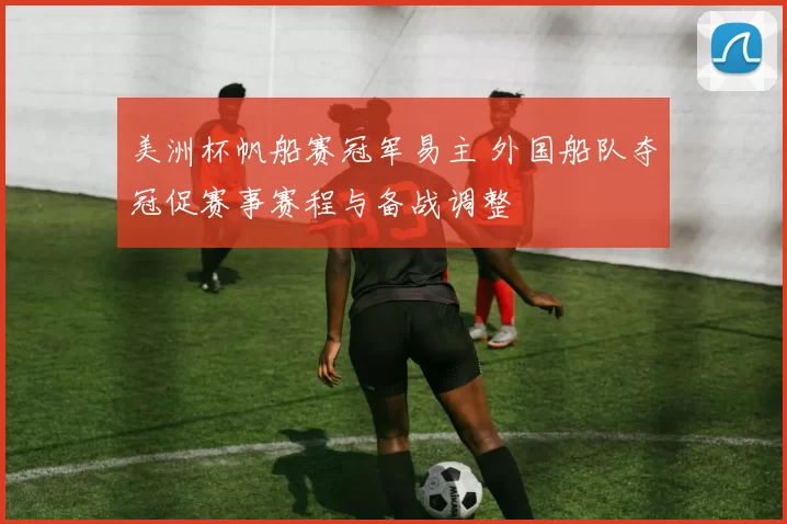 美洲杯帆船赛冠军易主 外国船队夺冠促赛事赛程与备战调整